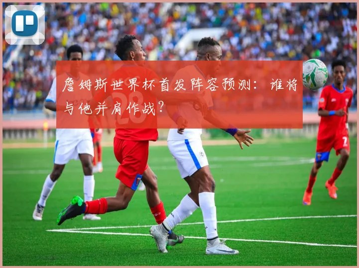 詹姆斯世界杯首发阵容预测:谁将与他并肩作战?