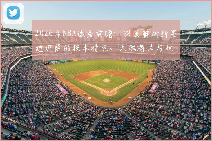 2026年NBA选秀前瞻：深度解析新星迪班萨的技术特点、天赋潜力与状元前景