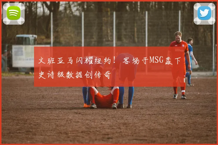 文班亚马闪耀纽约!客场于MSG轰下史诗级数据创传奇