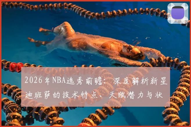 2026年NBA选秀前瞻:深度解析新星迪班萨的技术特点、天赋潜力与状元前景