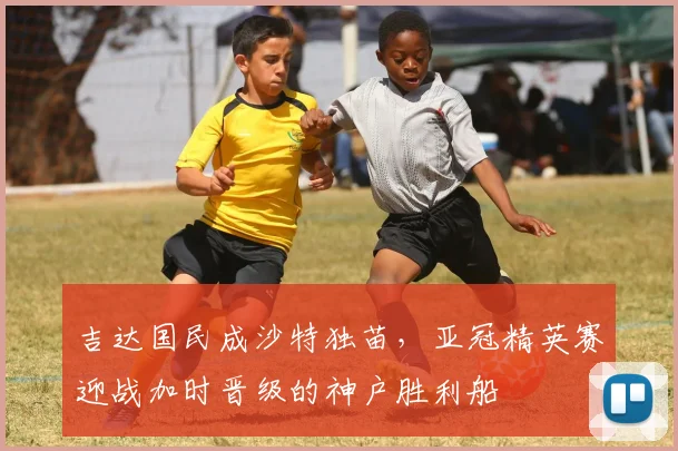 吉达国民成沙特独苗,亚冠精英赛迎战加时晋级的神户胜利船