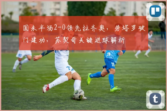 国米半场2-0领先拉齐奥,劳塔罗破门建功,苏契奇关键进球解析