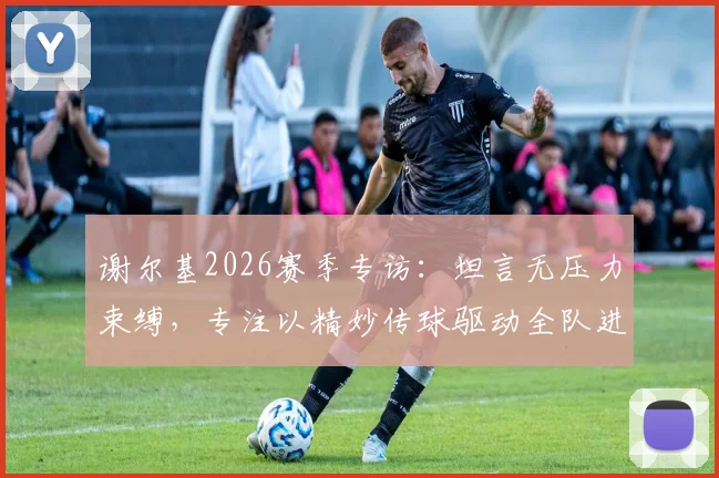 谢尔基2026赛季专访：坦言无压力束缚，专注以精妙传球驱动全队进攻