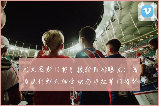 尤文图斯门将引援新目标曝光：马马达什维利转会动态与红军门将替代阿利松传闻解析