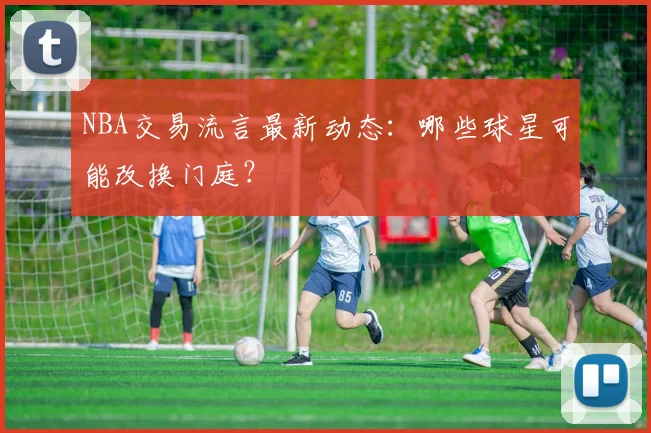 NBA交易流言最新动态:哪些球星可能改换门庭?