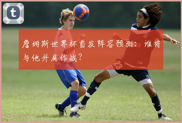 詹姆斯世界杯首发阵容预测:谁将与他并肩作战?