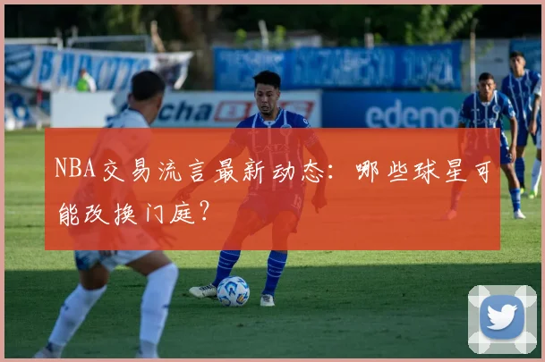 NBA交易流言最新动态:哪些球星可能改换门庭?