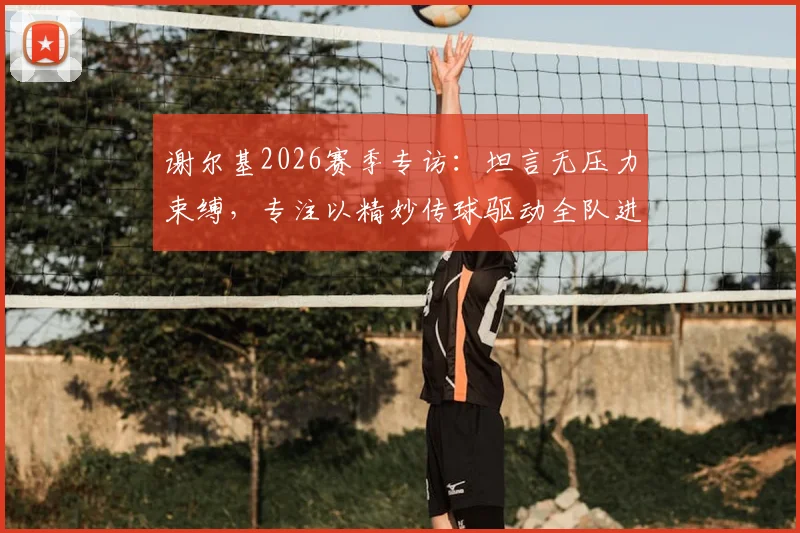 谢尔基2026赛季专访:坦言无压力束缚,专注以精妙传球驱动全队进攻